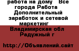 работа на дому - Все города Работа » Дополнительный заработок и сетевой маркетинг   . Владимирская обл.,Радужный г.
